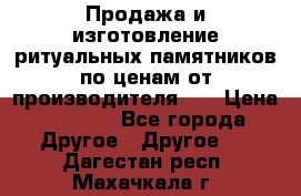 Продажа и изготовление ритуальных памятников по ценам от производителя!!! › Цена ­ 5 000 - Все города Другое » Другое   . Дагестан респ.,Махачкала г.